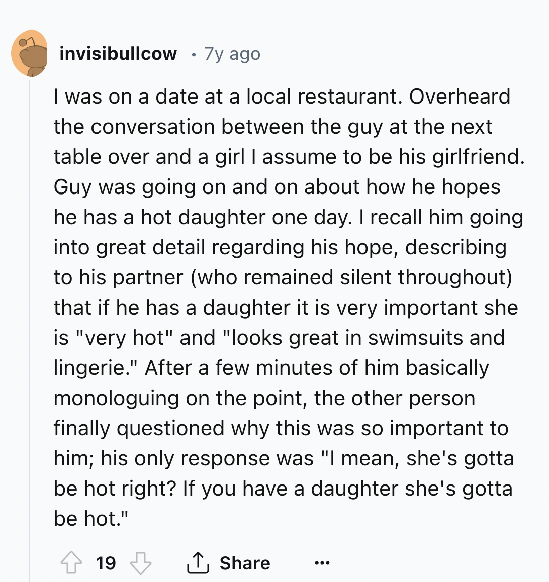 document - invisibullcow .7y ago I was on a date at a local restaurant. Overheard the conversation between the guy at the next table over and a girl I assume to be his girlfriend. Guy was going on and on about how he hopes he has a hot daughter one day. I